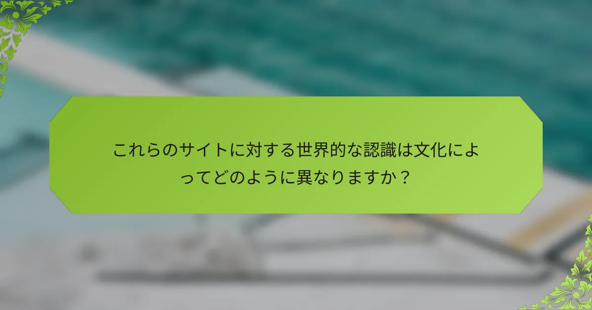 これらのサイトに対する世界的な認識は文化によってどのように異なりますか？